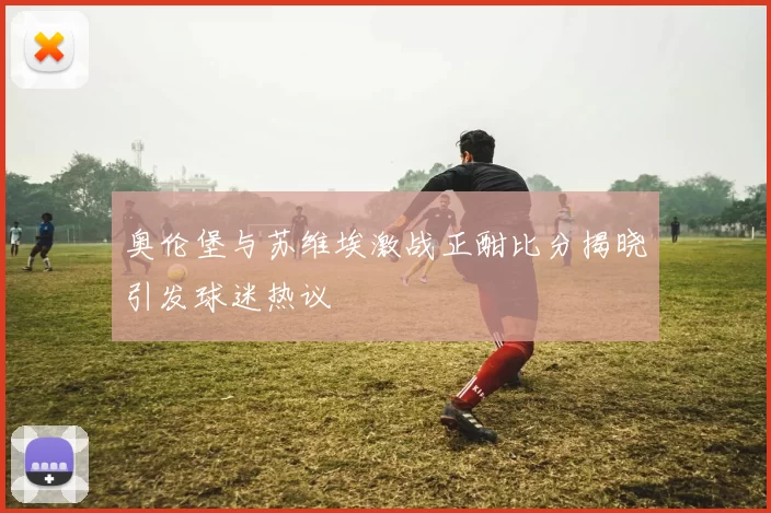 奥伦堡与苏维埃激战正酣比分揭晓引发球迷热议
