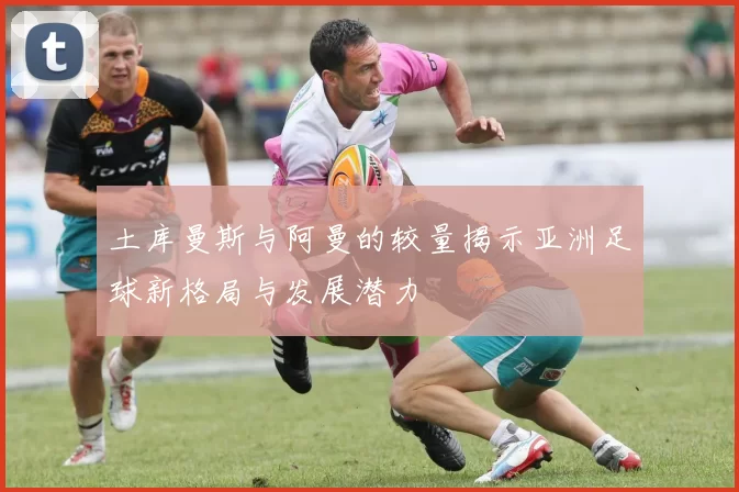 土库曼斯与阿曼的较量揭示亚洲足球新格局与发展潜力