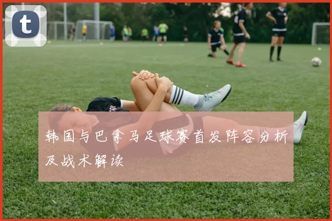 韩国与巴拿马足球赛首发阵容分析及战术解读