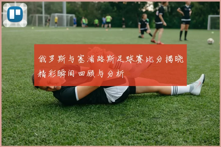 俄罗斯与塞浦路斯足球赛比分揭晓精彩瞬间回顾与分析