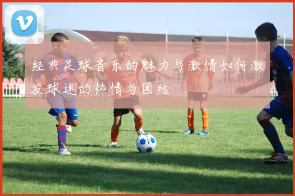 经典足球音乐的魅力与激情如何激发球迷的热情与团结