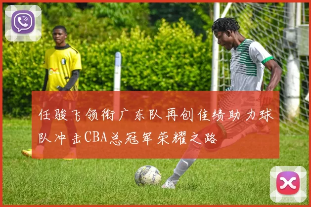 任骏飞领衔广东队再创佳绩助力球队冲击CBA总冠军荣耀之路