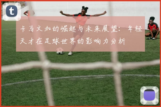 卡马文加的崛起与未来展望：年轻天才在足球世界的影响力分析