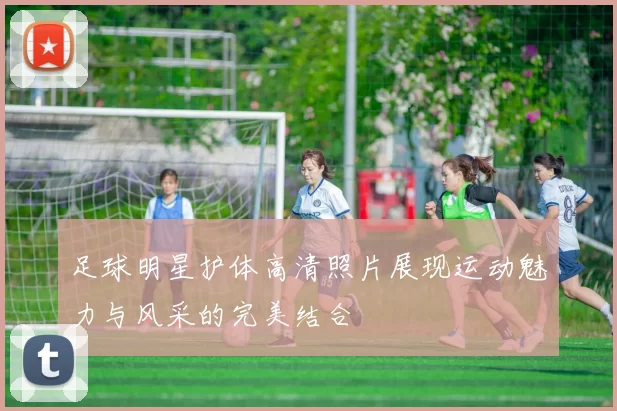 足球明星护体高清照片展现运动魅力与风采的完美结合