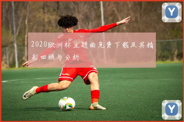 2020欧洲杯主题曲免费下载及其精彩回顾与分析